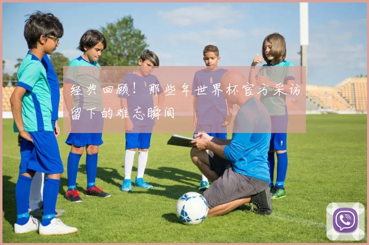 经典回顾!那些年世界杯官方采访留下的难忘瞬间
